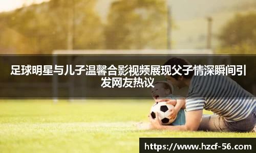 足球明星与儿子温馨合影视频展现父子情深瞬间引发网友热议